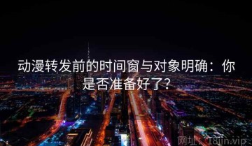 动漫转发前的时间窗与对象明确：你是否准备好了？