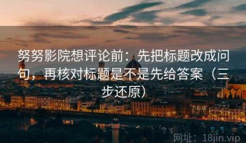 努努影院想评论前：先把标题改成问句，再核对标题是不是先给答案（三步还原）