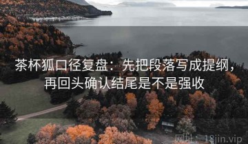 茶杯狐口径复盘：先把段落写成提纲，再回头确认结尾是不是强收