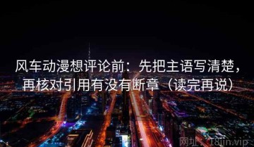 风车动漫想评论前：先把主语写清楚，再核对引用有没有断章（读完再说）