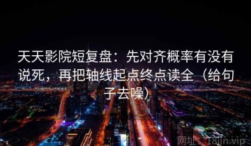 天天影院短复盘：先对齐概率有没有说死，再把轴线起点终点读全（给句子去噪）