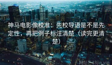 神马电影像校准：先校导语是不是先定性，再把例子标注清楚（读完更清楚）