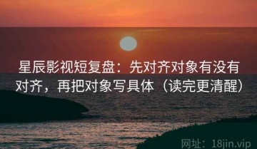 星辰影视短复盘：先对齐对象有没有对齐，再把对象写具体（读完更清醒）