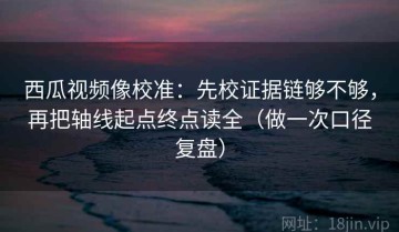 西瓜视频像校准：先校证据链够不够，再把轴线起点终点读全（做一次口径复盘）