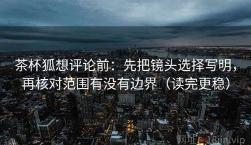 茶杯狐想评论前：先把镜头选择写明，再核对范围有没有边界（读完更稳）
