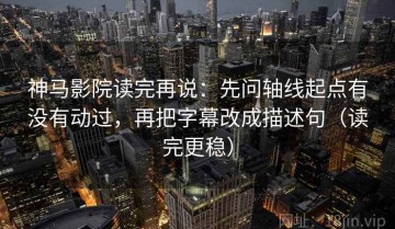 神马影院读完再说：先问轴线起点有没有动过，再把字幕改成描述句（读完更稳）