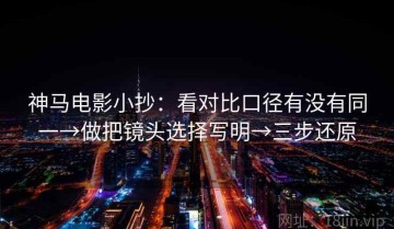 神马电影小抄：看对比口径有没有同一→做把镜头选择写明→三步还原