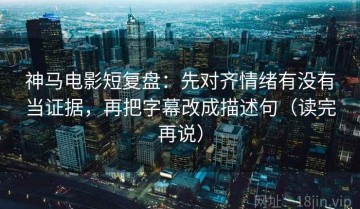 神马电影短复盘：先对齐情绪有没有当证据，再把字幕改成描述句（读完再说）