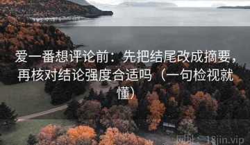 爱一番想评论前：先把结尾改成摘要，再核对结论强度合适吗（一句检视就懂）