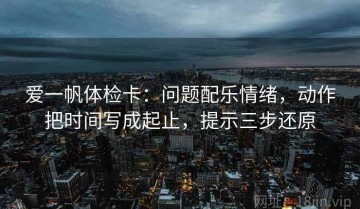 爱一帆体检卡：问题配乐情绪，动作把时间写成起止，提示三步还原