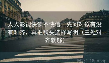 人人影视快读不快信：先问对象有没有对齐，再把镜头选择写明（三处对齐就够）