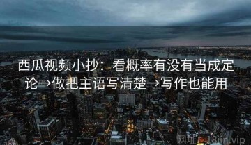 西瓜视频小抄：看概率有没有当成定论→做把主语写清楚→写作也能用