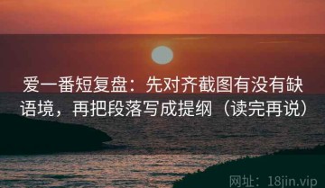 爱一番短复盘：先对齐截图有没有缺语境，再把段落写成提纲（读完再说）