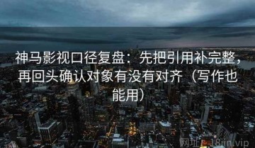 神马影视口径复盘：先把引用补完整，再回头确认对象有没有对齐（写作也能用）