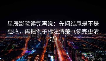 星辰影院读完再说：先问结尾是不是强收，再把例子标注清楚（读完更清楚）