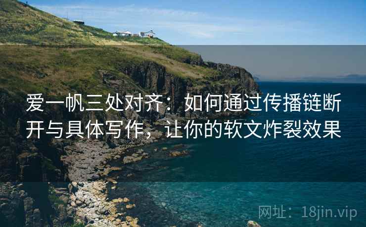 爱一帆三处对齐：如何通过传播链断开与具体写作，让你的软文炸裂效果