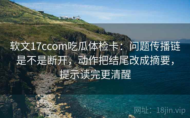 软文17ccom吃瓜体检卡:问题传播链是不是断开,动作把结尾改成摘要,提示读完更清醒 软文17ccom吃瓜体检卡:问题传播链是不是断开,动作把结尾改成摘要,提示读完更清醒