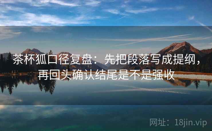 茶杯狐口径复盘:先把段落写成提纲,再回头确认结尾是不是强收 茶杯狐口径复盘:先把段落写成提纲,再回头确认结尾是不是强收