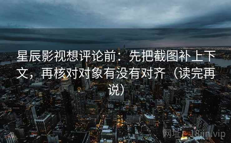 星辰影视想评论前：先把截图补上下文，再核对对象有没有对齐（读完再说）