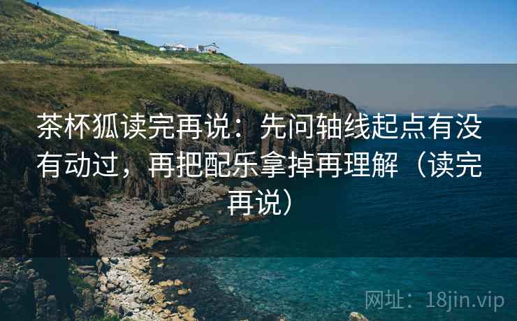 茶杯狐读完再说:先问轴线起点有没有动过,再把配乐拿掉再理解(读完再说) 茶杯狐读完再说:先问轴线起点有没有动过,再把配乐拿掉再理解(读完再说)