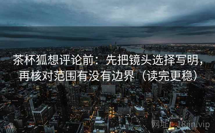 茶杯狐想评论前：先把镜头选择写明，再核对范围有没有边界（读完更稳）