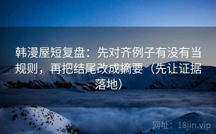 韩漫屋短复盘：先对齐例子有没有当规则，再把结尾改成摘要（先让证据落地）