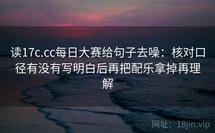 读17c.cc每日大赛给句子去噪：核对口径有没有写明白后再把配乐拿掉再理解
