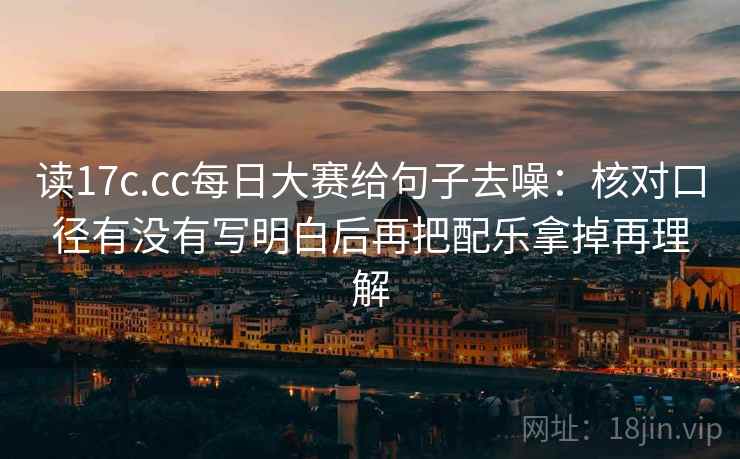 读17c.cc每日大赛给句子去噪：核对口径有没有写明白后再把配乐拿掉再理解