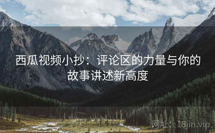 西瓜视频小抄:评论区的力量与你的故事讲述新高度 西瓜视频小抄:评论区的力量与你的故事讲述新高度