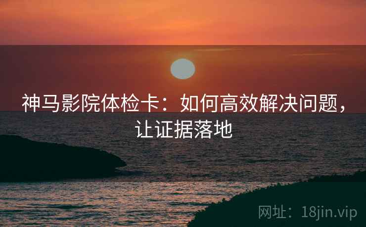 神马影院体检卡:如何高效解决问题,让证据落地 神马影院体检卡:如何高效解决问题,让证据落地