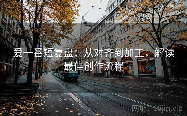 爱一番短复盘：从对齐到加工，解读最佳创作流程