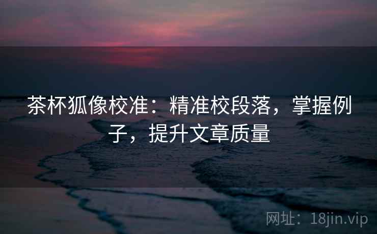 茶杯狐像校准：精准校段落，掌握例子，提升文章质量
