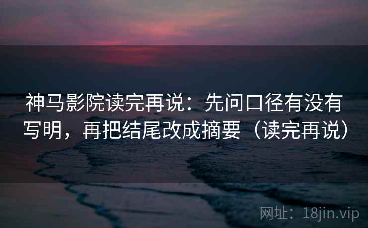 神马影院读完再说:先问口径有没有写明,再把结尾改成摘要(读完再说) 神马影院读完再说:先问口径有没有写明,再把结尾改成摘要(读完再说)