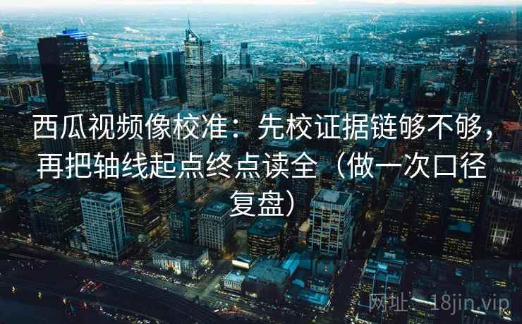 西瓜视频像校准：先校证据链够不够，再把轴线起点终点读全（做一次口径复盘）