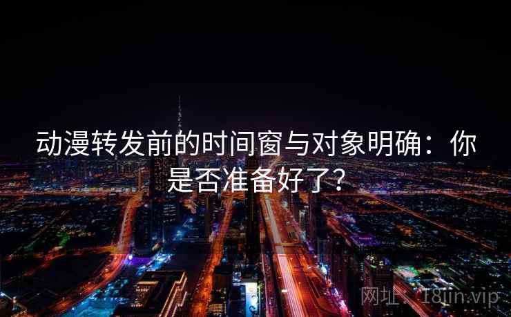 动漫转发前的时间窗与对象明确:你是否准备好了? 动漫转发前的时间窗与对象明确:你是否准备好了?