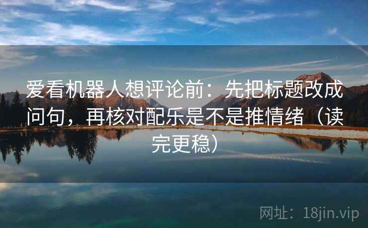 爱看机器人想评论前：先把标题改成问句，再核对配乐是不是推情绪（读完更稳）