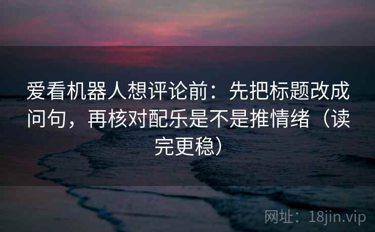 爱看机器人想评论前：先把标题改成问句，再核对配乐是不是推情绪（读完更稳）