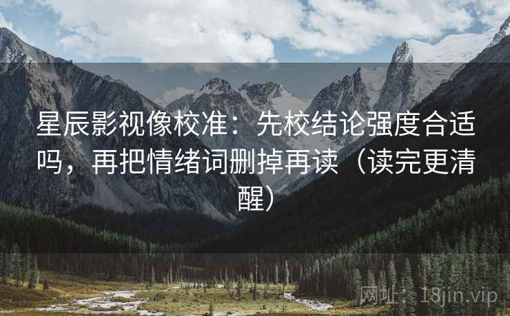 星辰影视像校准:先校结论强度合适吗,再把情绪词删掉再读(读完更清醒) 星辰影视像校准:先校结论强度合适吗,再把情绪词删掉再读(读完更清醒)