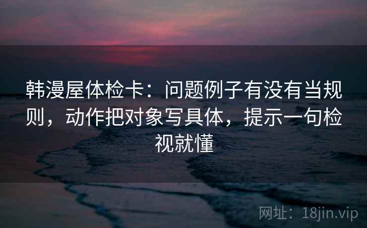 韩漫屋体检卡：问题例子有没有当规则，动作把对象写具体，提示一句检视就懂