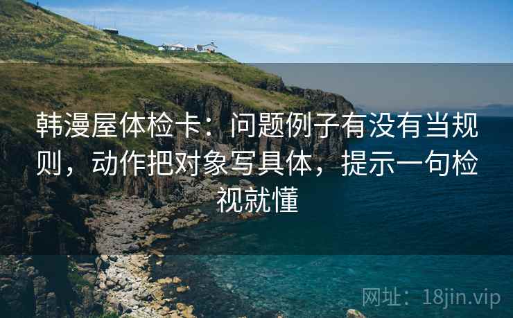 韩漫屋体检卡：问题例子有没有当规则，动作把对象写具体，提示一句检视就懂