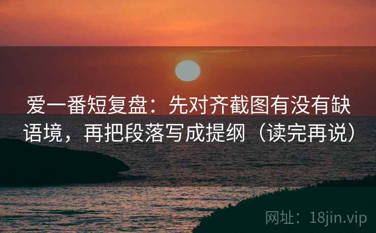 爱一番短复盘：先对齐截图有没有缺语境，再把段落写成提纲（读完再说）