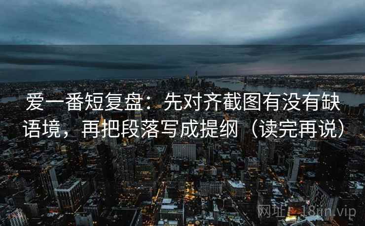 爱一番短复盘：先对齐截图有没有缺语境，再把段落写成提纲（读完再说）