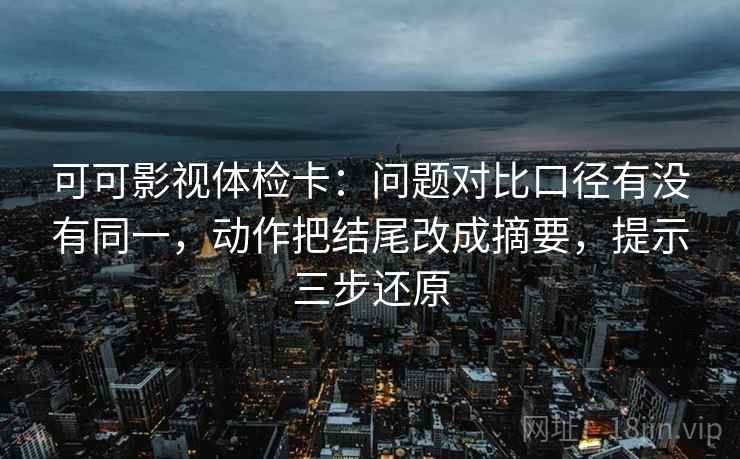 可可影视体检卡：问题对比口径有没有同一，动作把结尾改成摘要，提示三步还原