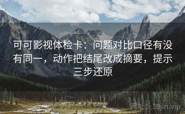 可可影视体检卡：问题对比口径有没有同一，动作把结尾改成摘要，提示三步还原
