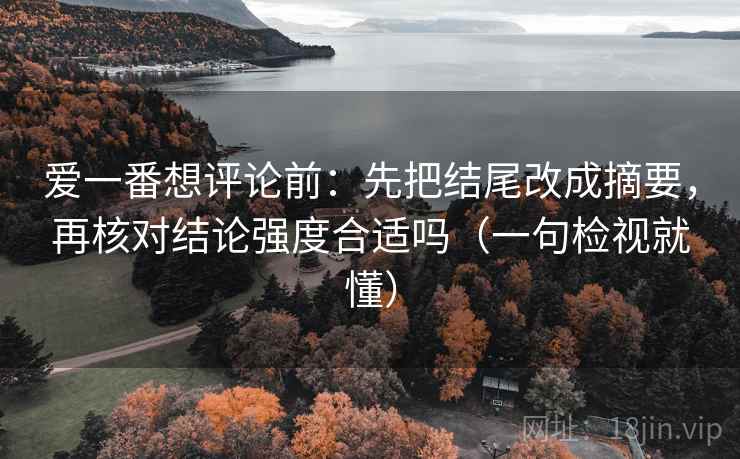 爱一番想评论前：先把结尾改成摘要，再核对结论强度合适吗（一句检视就懂）