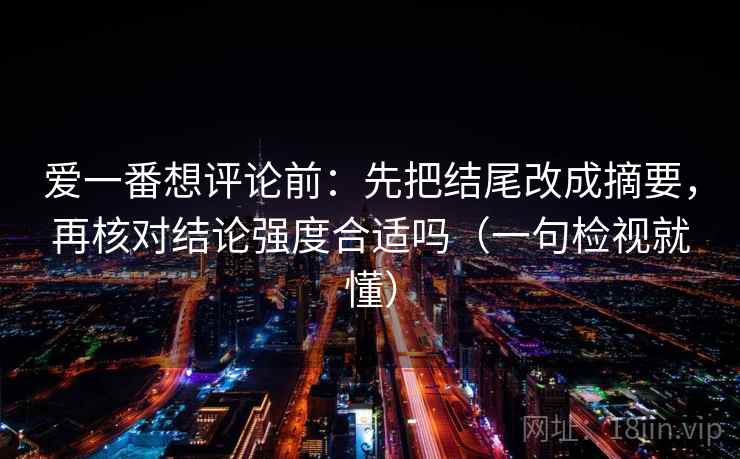 爱一番想评论前：先把结尾改成摘要，再核对结论强度合适吗（一句检视就懂）