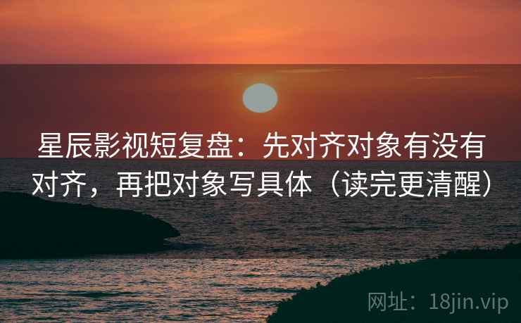 星辰影视短复盘:先对齐对象有没有对齐,再把对象写具体(读完更清醒) 星辰影视短复盘:先对齐对象有没有对齐,再把对象写具体(读完更清醒)