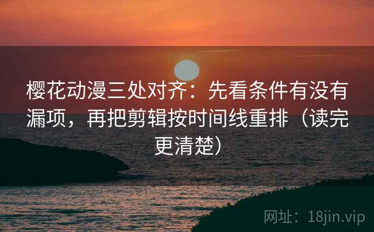 樱花动漫三处对齐：先看条件有没有漏项，再把剪辑按时间线重排（读完更清楚）