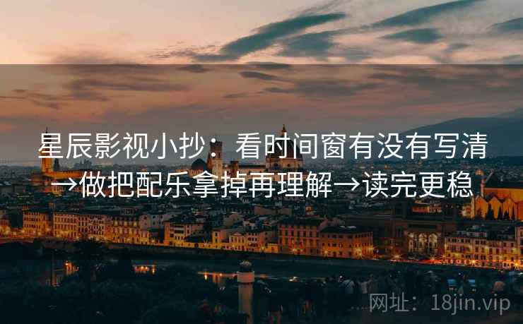 星辰影视小抄：看时间窗有没有写清→做把配乐拿掉再理解→读完更稳
