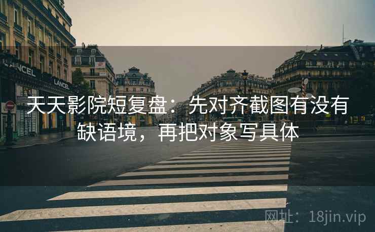 天天影院短复盘：先对齐截图有没有缺语境，再把对象写具体
